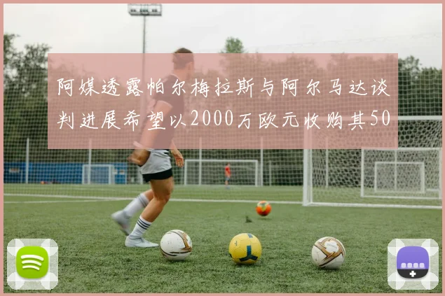 阿媒透露帕尔梅拉斯与阿尔马达谈判进展希望以2000万欧元收购其50所有权