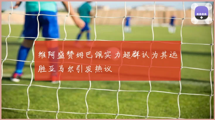 维阿盛赞姆巴佩实力超群认为其远胜亚马尔引发热议