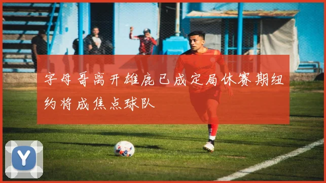 字母哥离开雄鹿已成定局休赛期纽约将成焦点球队