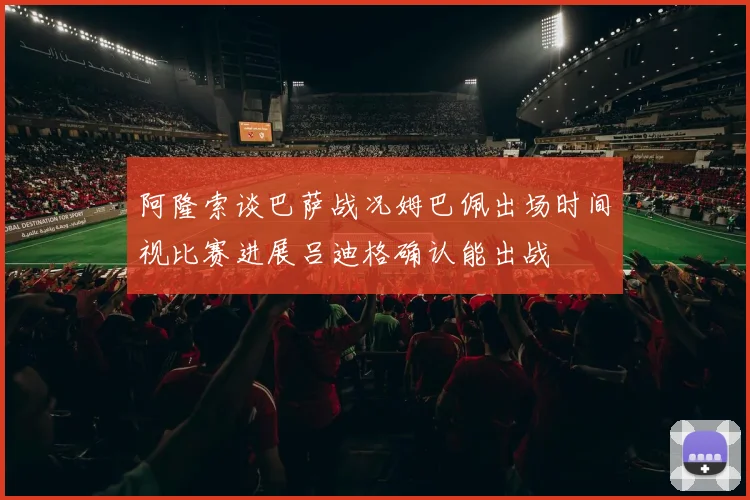阿隆索谈巴萨战况姆巴佩出场时间视比赛进展吕迪格确认能出战