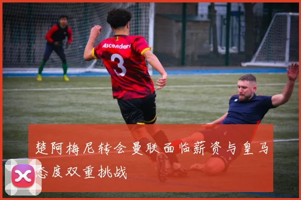 楚阿梅尼转会曼联面临薪资与皇马态度双重挑战