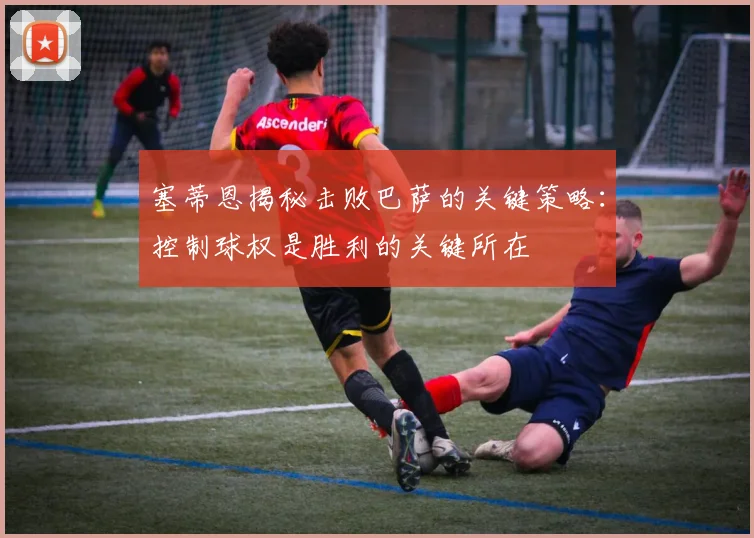 塞蒂恩揭秘击败巴萨的关键策略：控制球权是胜利的关键所在