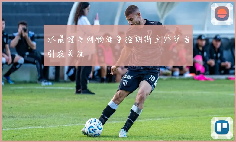 水晶宫与利物浦争抢朗斯主帅萨吉引发关注