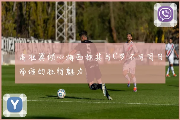 高准翼倾心梅西称其与C罗不可同日而语的独特魅力