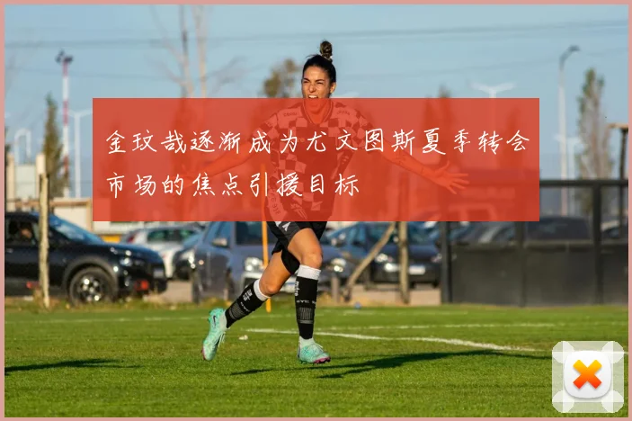 金玟哉逐渐成为尤文图斯夏季转会市场的焦点引援目标