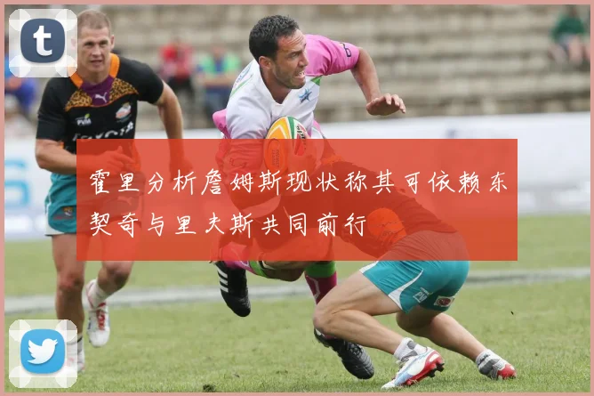 霍里分析詹姆斯现状称其可依赖东契奇与里夫斯共同前行