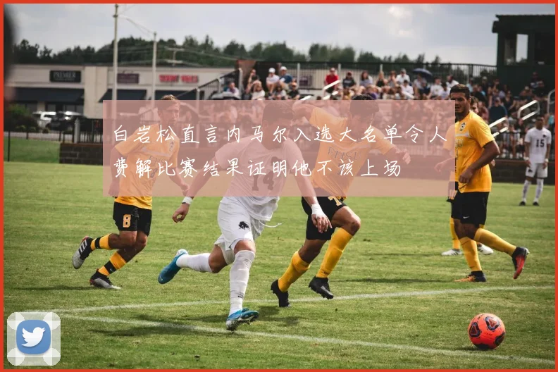 白岩松直言内马尔入选大名单令人费解比赛结果证明他不该上场