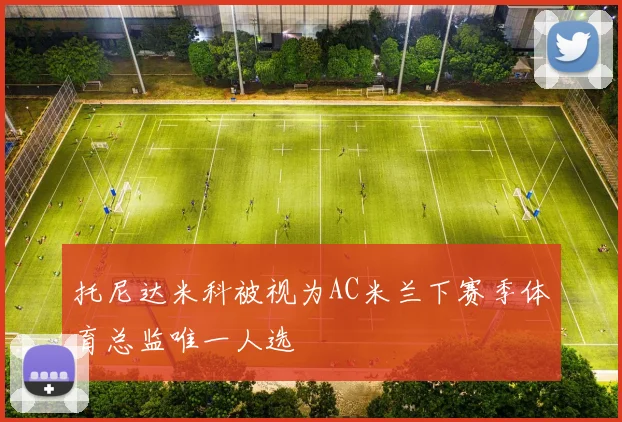 托尼达米科被视为AC米兰下赛季体育总监唯一人选