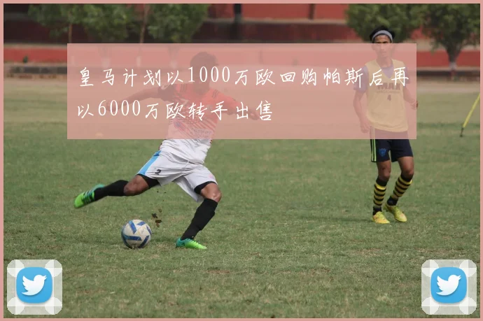 皇马计划以1000万欧回购帕斯后再以6000万欧转手出售