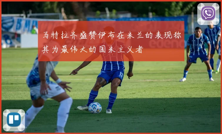 马特拉齐盛赞伊布在米兰的表现称其为最伟大的国米主义者