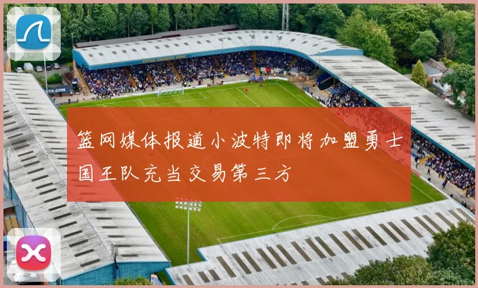 篮网媒体报道小波特即将加盟勇士国王队充当交易第三方