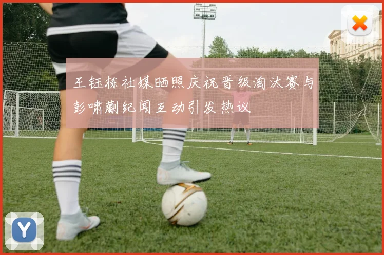 王钰栋社媒晒照庆祝晋级淘汰赛与彭啸蒯纪闻互动引发热议