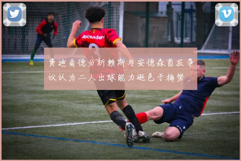 费迪南德分析赖斯与安德森首发争议认为二人出球能力逊色于梅努