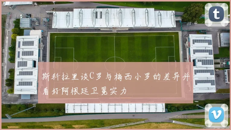斯科拉里谈C罗与梅西小罗的差异并看好阿根廷卫冕实力