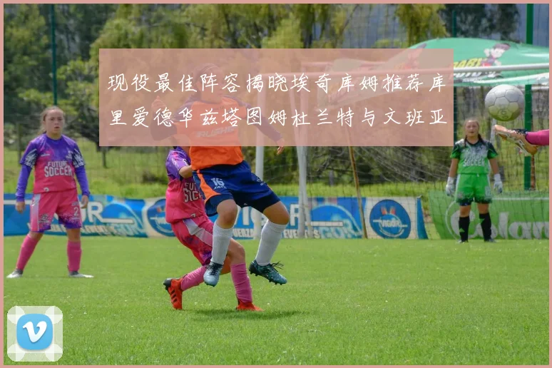 现役最佳阵容揭晓埃奇库姆推荐库里爱德华兹塔图姆杜兰特与文班亚马