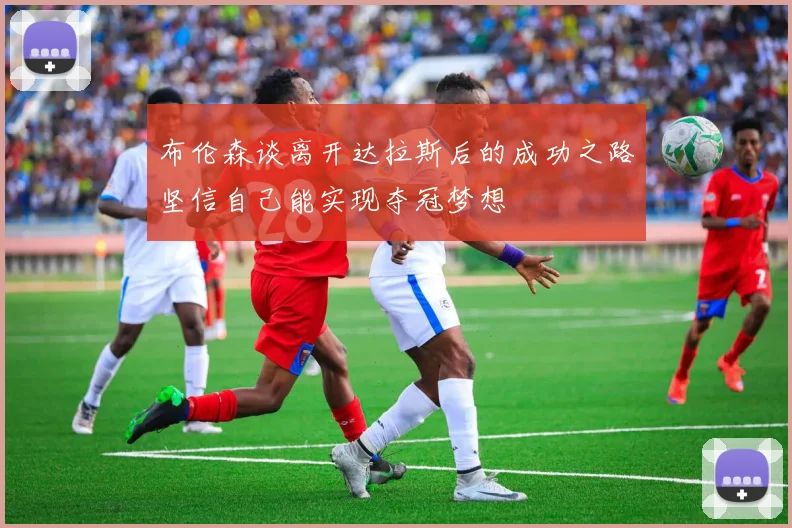 布伦森谈离开达拉斯后的成功之路坚信自己能实现夺冠梦想