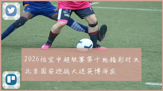 2026怡宝中超联赛第十轮精彩对决北京国安迎战大连英博海发
