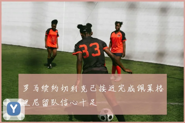 罗马续约切利克已接近完成佩莱格里尼留队信心十足