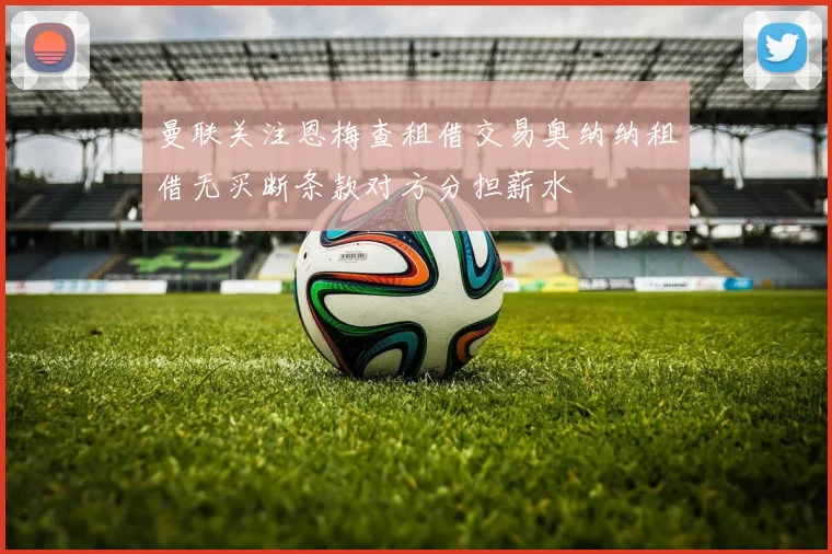 曼联关注恩梅查租借交易奥纳纳租借无买断条款对方分担薪水