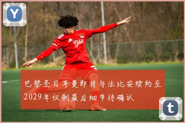 巴黎圣日耳曼即将与法比安续约至2029年仅剩最后细节待确认