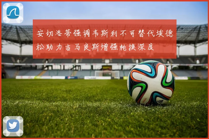 安切洛蒂强调韦斯利不可替代埃德松助力吉马良斯增强轮换深度