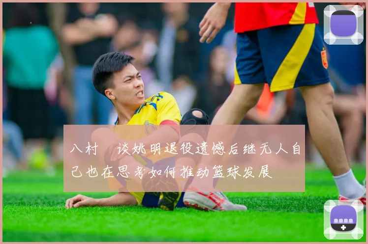 八村塁谈姚明退役遗憾后继无人自己也在思考如何推动篮球发展