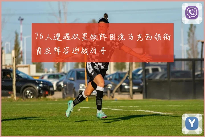 76人遭遇双星缺阵困境马克西领衔首发阵容迎战对手