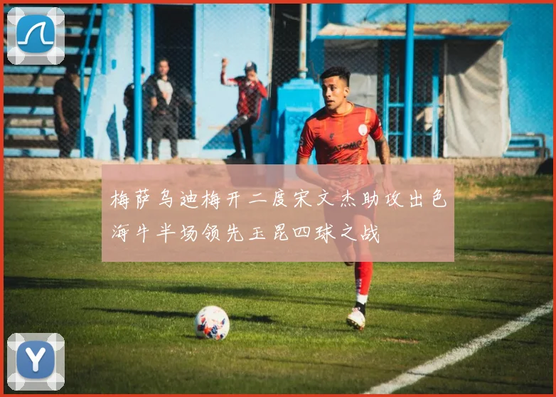 梅萨乌迪梅开二度宋文杰助攻出色海牛半场领先玉昆四球之战